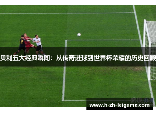 贝利五大经典瞬间：从传奇进球到世界杯荣耀的历史回顾