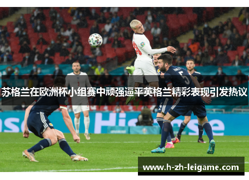 苏格兰在欧洲杯小组赛中顽强逼平英格兰精彩表现引发热议 苏格兰在欧洲杯小组赛中顽强逼平英格兰精彩表现引发热议