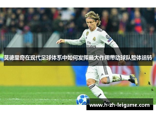 莫德里奇在现代足球体系中如何发挥最大作用带动球队整体运转 莫德里奇在现代足球体系中如何发挥最大作用带动球队整体运转