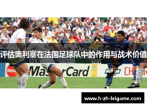 评估奥利塞在法国足球队中的作用与战术价值 评估奥利塞在法国足球队中的作用与战术价值