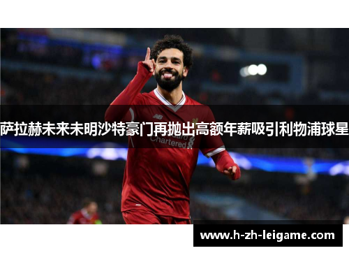 萨拉赫未来未明沙特豪门再抛出高额年薪吸引利物浦球星 萨拉赫未来未明沙特豪门再抛出高额年薪吸引利物浦球星